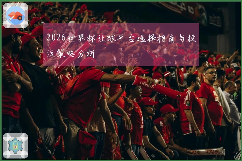 2026世界杯让球平台选择指南与投注策略分析