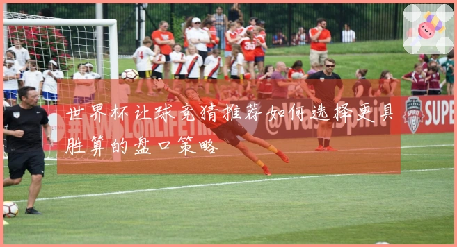世界杯让球竞猜推荐如何选择更具胜算的盘口策略