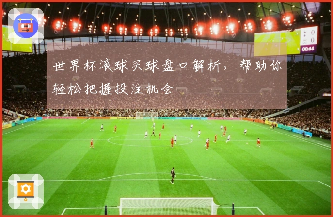 世界杯滚球买球盘口解析，帮助你轻松把握投注机会